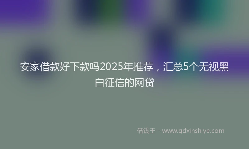 安家借款好下款吗2025年推荐，汇总5个无视黑白征信的网贷