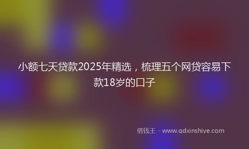 小额七天贷款2025年精选，梳理五个网贷容易下款18岁的口子