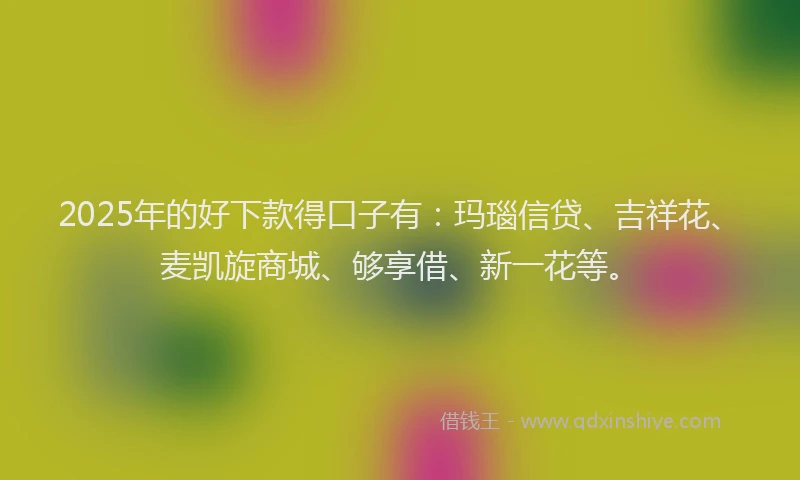 2025年的好下款得口子有：玛瑙信贷、吉祥花、麦凯旋商城、够享借、新一花等。