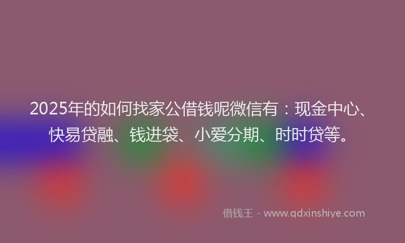 2025年的如何找家公借钱呢微信有：现金中心、快易贷融、钱进袋、小爱分期、时时贷等。