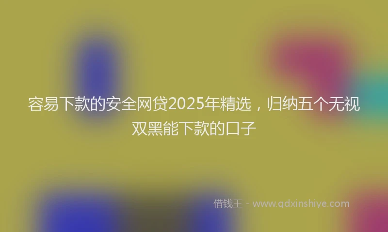 容易下款的安全网贷2025年精选，归纳五个无视双黑能下款的口子