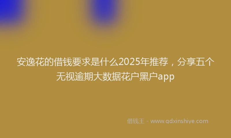安逸花的借钱要求是什么2025年推荐，分享五个无视逾期大数据花户黑户app
