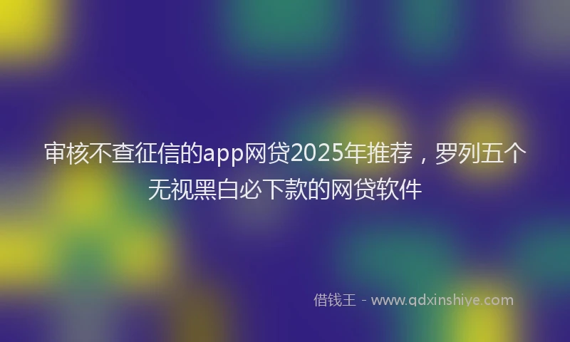 审核不查征信的app网贷2025年推荐，罗列五个无视黑白必下款的网贷软件