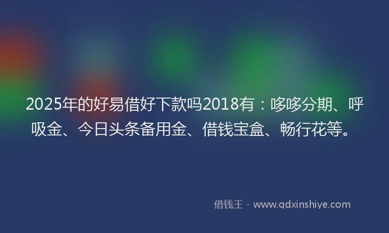 2025年的好易借好下款吗2018有：哆哆分期、呼吸金、今日头条备用金、借钱宝盒、畅行花等。