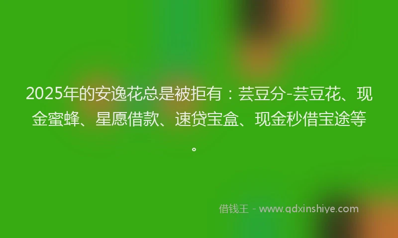 2025年的安逸花总是被拒有：芸豆分-芸豆花、现金蜜蜂、星愿借款、速贷宝盒、现金秒借宝途等。