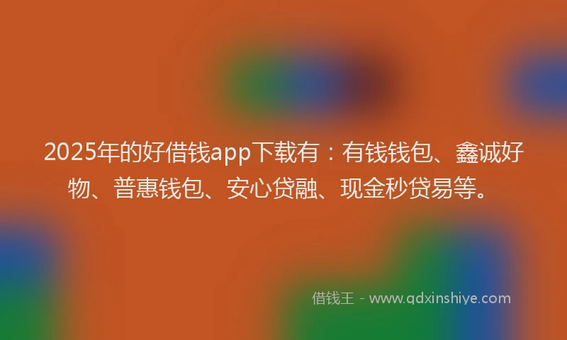 2025年的好借钱app下载有：有钱钱包、鑫诚好物、普惠钱包、安心贷融、现金秒贷易等。