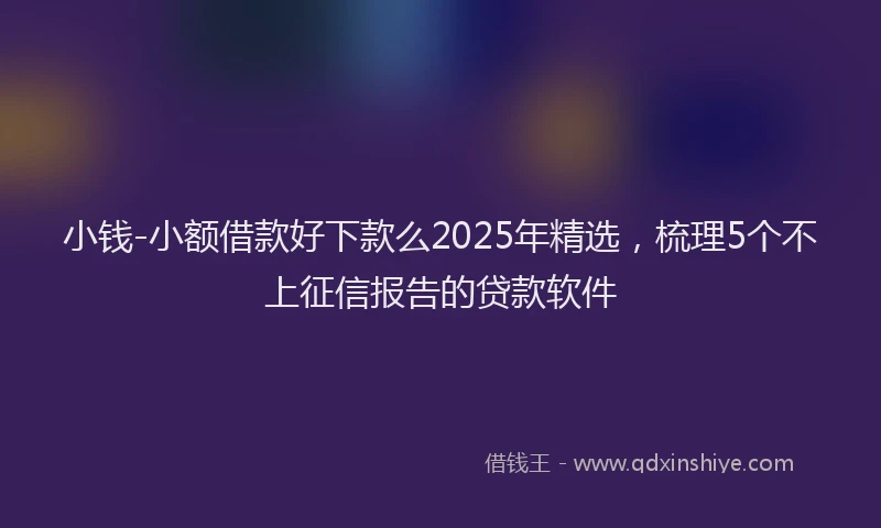 小钱-小额借款好下款么2025年精选，梳理5个不上征信报告的贷款软件
