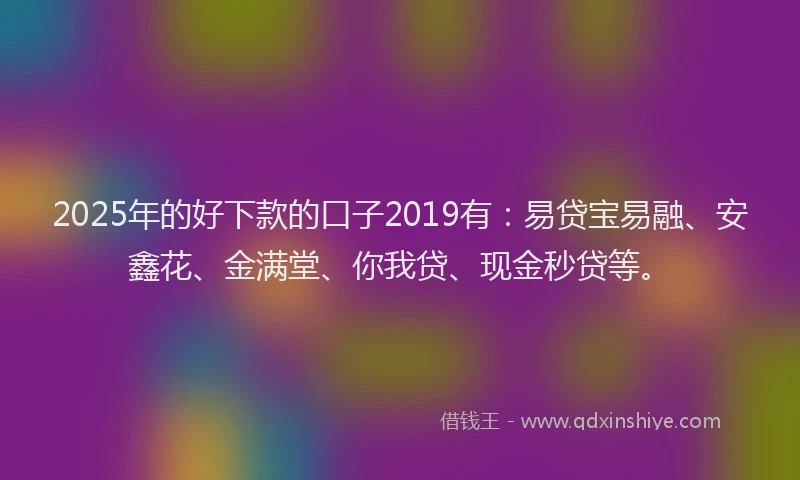 2025年的好下款的口子2019有：易贷宝易融、安鑫花、金满堂、你我贷、现金秒贷等。
