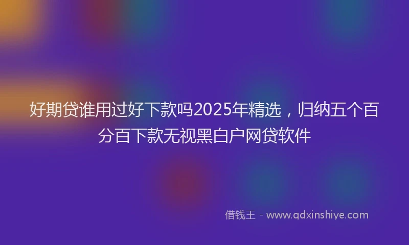 好期贷谁用过好下款吗2025年精选，归纳五个百分百下款无视黑白户网贷软件
