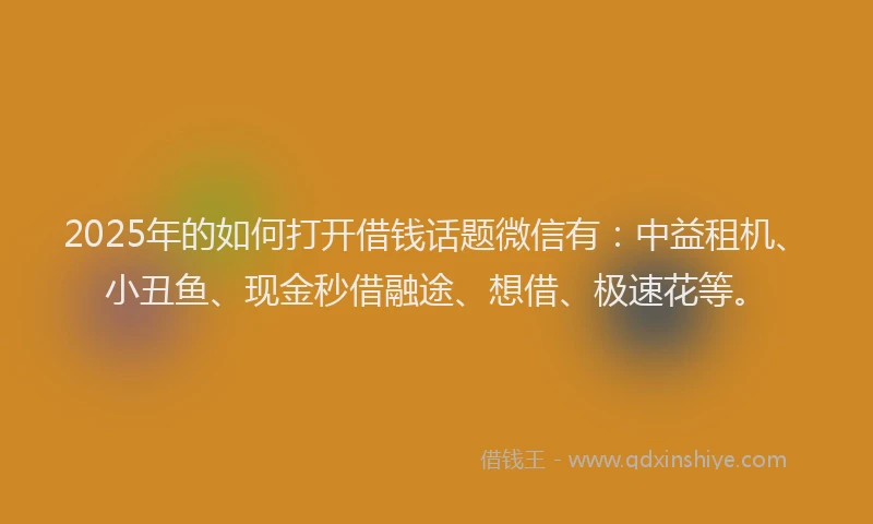2025年的如何打开借钱话题微信有：中益租机、小丑鱼、现金秒借融途、想借、极速花等。