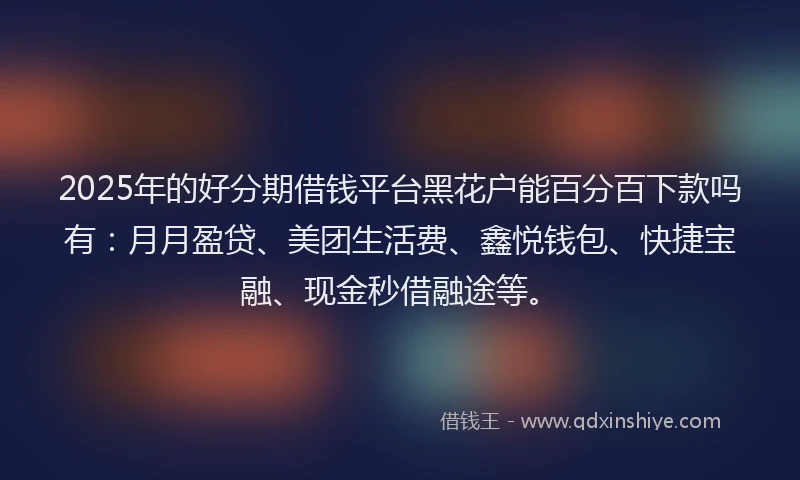 2025年的好分期借钱平台黑花户能百分百下款吗有：月月盈贷、美团生活费、鑫悦钱包、快捷宝融、现金秒借融途等。