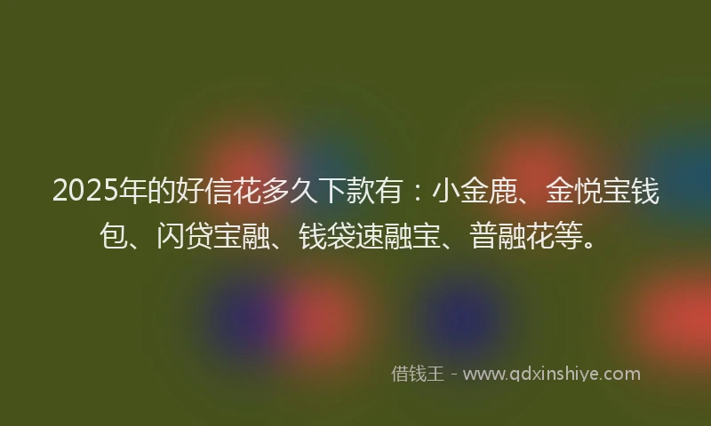2025年的好信花多久下款有：小金鹿、金悦宝钱包、闪贷宝融、钱袋速融宝、普融花等。