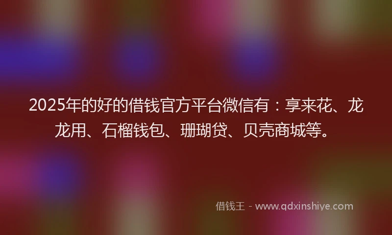 2025年的好的借钱官方平台微信有：享来花、龙龙用、石榴钱包、珊瑚贷、贝壳商城等。
