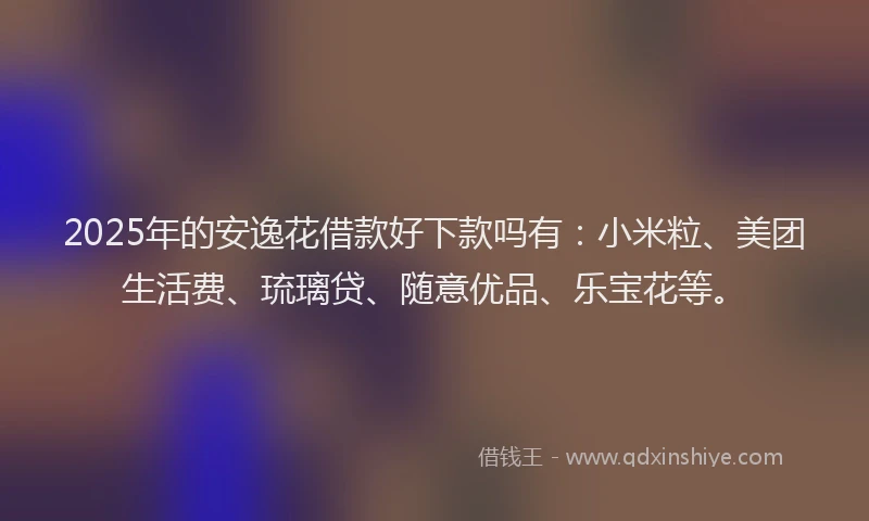 2025年的安逸花借款好下款吗有：小米粒、美团生活费、琉璃贷、随意优品、乐宝花等。