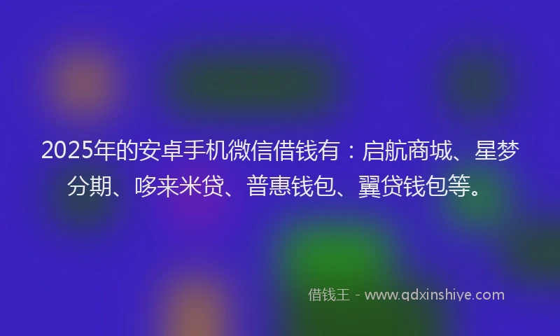 2025年的安卓手机微信借钱有：启航商城、星梦分期、哆来米贷、普惠钱包、翼贷钱包等。