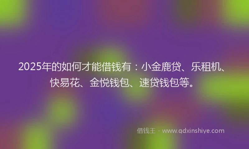 2025年的如何才能借钱有：小金鹿贷、乐租机、快易花、金悦钱包、速贷钱包等。
