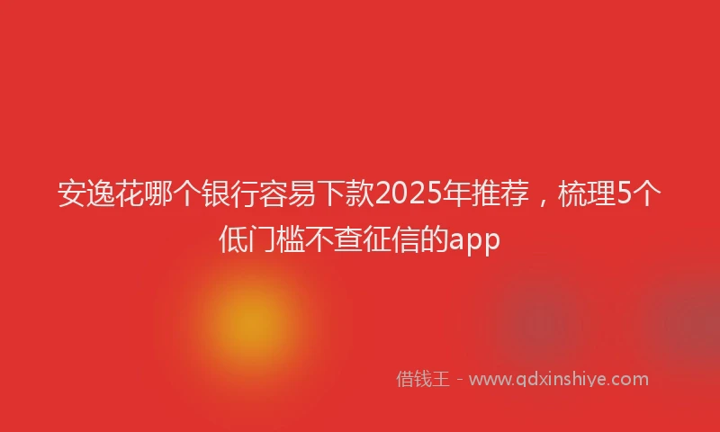 安逸花哪个银行容易下款2025年推荐，梳理5个低门槛不查征信的app