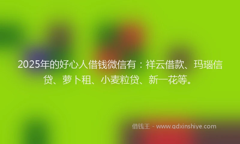 2025年的好心人借钱微信有：祥云借款、玛瑙信贷、萝卜租、小麦粒贷、新一花等。