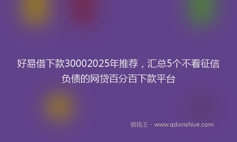 好易借下款30002025年推荐，汇总5个不看征信负债的网贷百分百下款平台