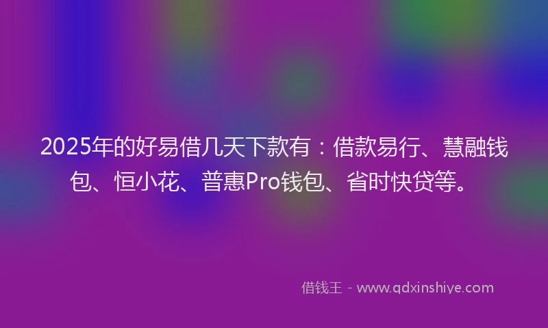2025年的好易借几天下款有：借款易行、慧融钱包、恒小花、普惠Pro钱包、省时快贷等。