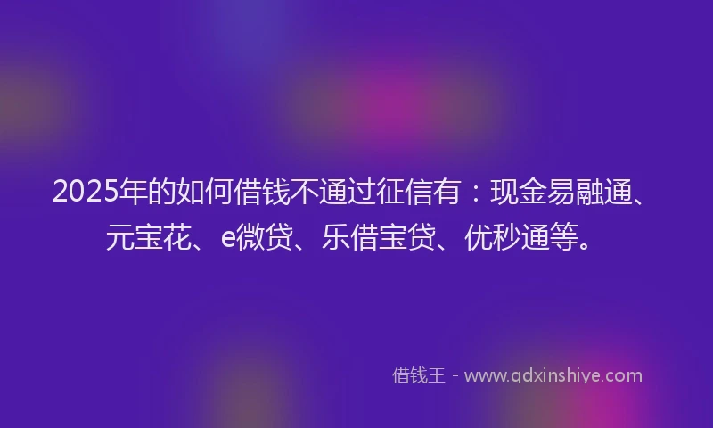 2025年的如何借钱不通过征信有：现金易融通、元宝花、e微贷、乐借宝贷、优秒通等。