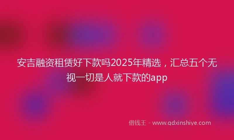 安吉融资租赁好下款吗2025年精选，汇总五个无视一切是人就下款的app