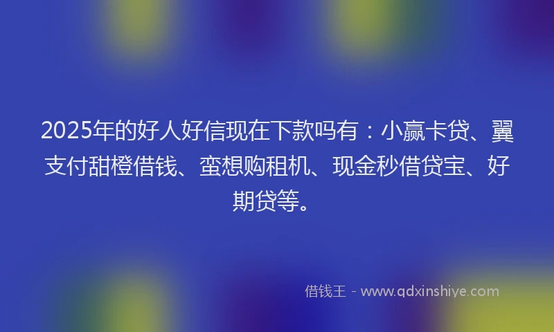 2025年的好人好信现在下款吗有：小赢卡贷、翼支付甜橙借钱、蛮想购租机、现金秒借贷宝、好期贷等。