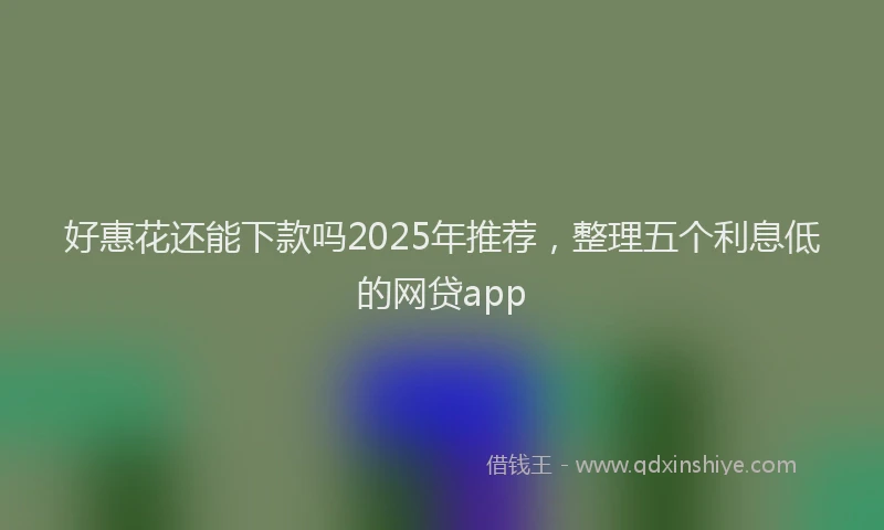 好惠花还能下款吗2025年推荐，整理五个利息低的网贷app