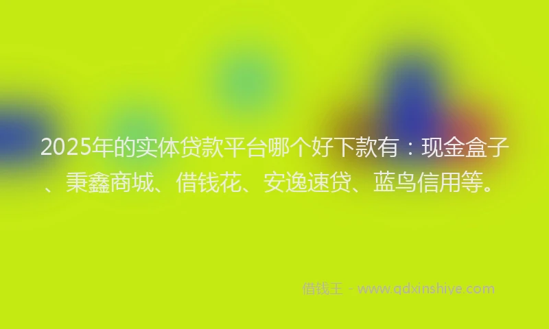 2025年的实体贷款平台哪个好下款有：现金盒子、秉鑫商城、借钱花、安逸速贷、蓝鸟信用等。
