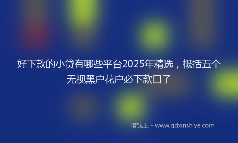 好下款的小贷有哪些平台2025年精选，概括五个无视黑户花户必下款口子