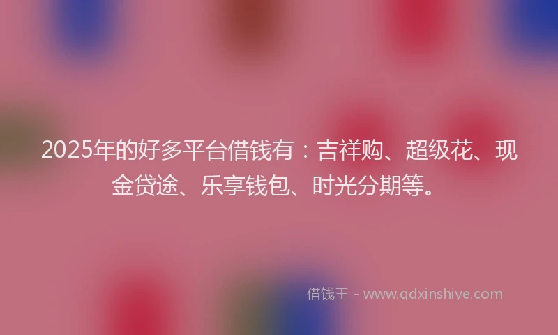 2025年的好多平台借钱有：吉祥购、超级花、现金贷途、乐享钱包、时光分期等。