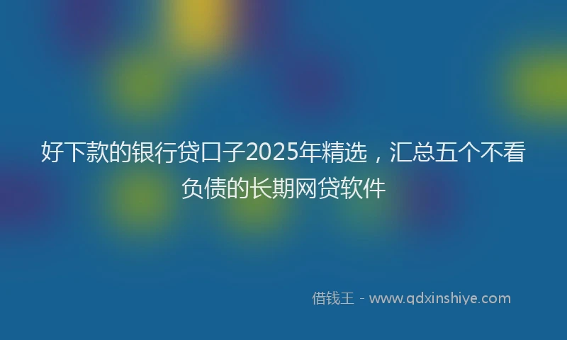 好下款的银行贷口子2025年精选，汇总五个不看负债的长期网贷软件