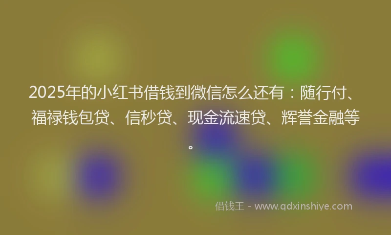 2025年的小红书借钱到微信怎么还有：随行付、福禄钱包贷、信秒贷、现金流速贷、辉誉金融等。