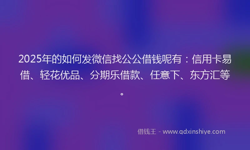 2025年的如何发微信找公公借钱呢有：信用卡易借、轻花优品、分期乐借款、任意下、东方汇等。