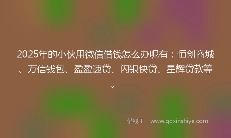 2025年的小伙用微信借钱怎么办呢有：恒创商城、万信钱包、盈盈速贷、闪银快贷、星辉贷款等。