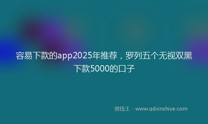 容易下款的app2025年推荐，罗列五个无视双黑下款5000的口子