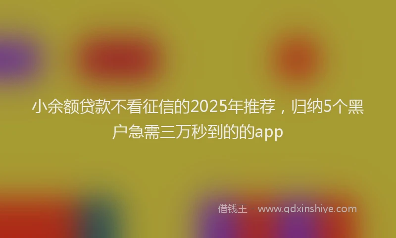 小余额贷款不看征信的2025年推荐，归纳5个黑户急需三万秒到的的app