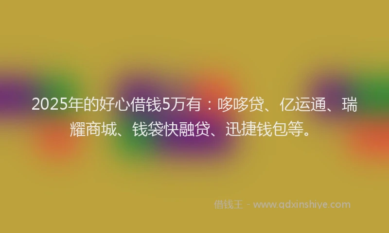 2025年的好心借钱5万有：哆哆贷、亿运通、瑞耀商城、钱袋快融贷、迅捷钱包等。