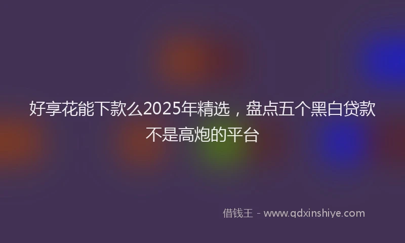 好享花能下款么2025年精选，盘点五个黑白贷款不是高炮的平台