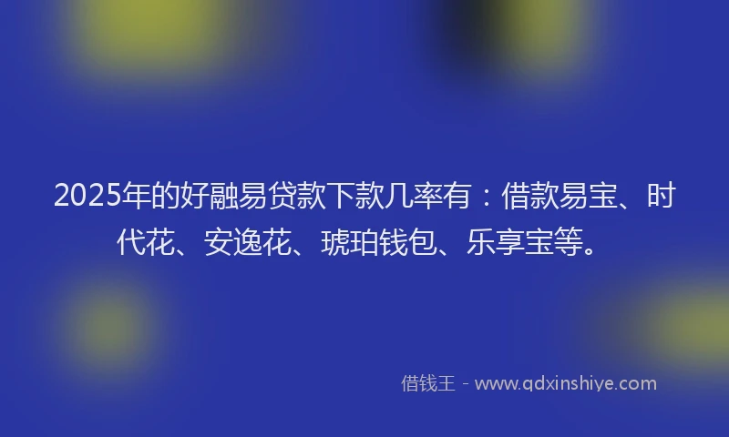 2025年的好融易贷款下款几率有：借款易宝、时代花、安逸花、琥珀钱包、乐享宝等。
