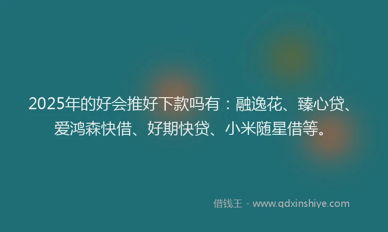 2025年的好会推好下款吗有：融逸花、臻心贷、爱鸿森快借、好期快贷、小米随星借等。
