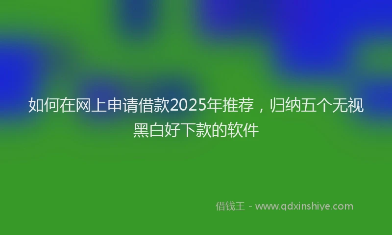 如何在网上申请借款2025年推荐，归纳五个无视黑白好下款的软件