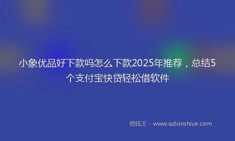 小象优品好下款吗怎么下款2025年推荐，总结5个支付宝快贷轻松借软件