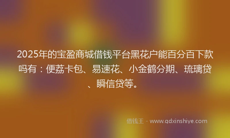 2025年的宝盈商城借钱平台黑花户能百分百下款吗有：便荔卡包、易速花、小金鹤分期、琉璃贷、瞬信贷等。