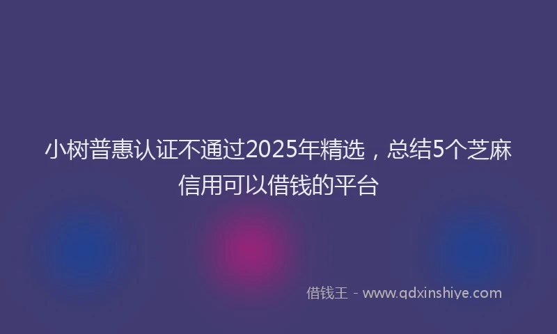 小树普惠认证不通过2025年精选，总结5个芝麻信用可以借钱的平台