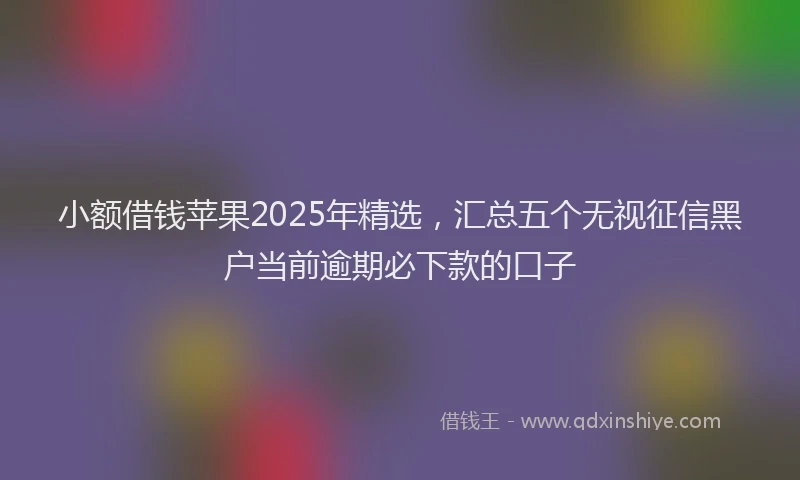 小额借钱苹果2025年精选，汇总五个无视征信黑户当前逾期必下款的口子