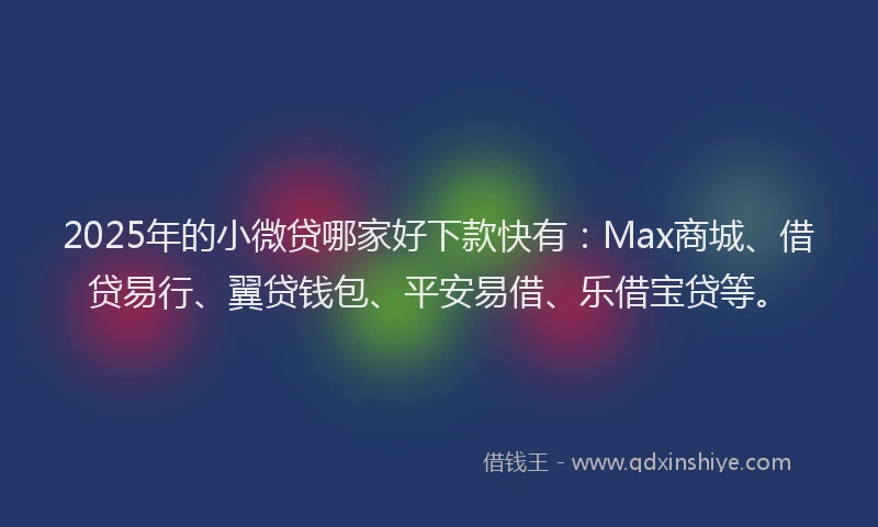 2025年的小微贷哪家好下款快有：Max商城、借贷易行、翼贷钱包、平安易借、乐借宝贷等。