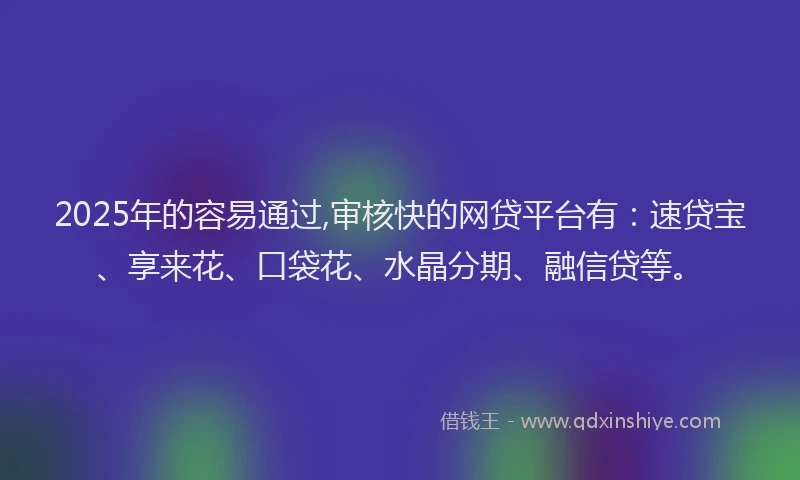 2025年的容易通过,审核快的网贷平台有：速贷宝、享来花、口袋花、水晶分期、融信贷等。