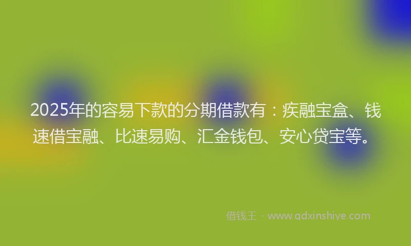 2025年的容易下款的分期借款有：疾融宝盒、钱速借宝融、比速易购、汇金钱包、安心贷宝等。