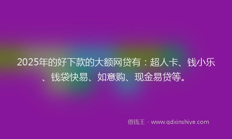 2025年的好下款的大额网贷有：超人卡、钱小乐、钱袋快易、如意购、现金易贷等。